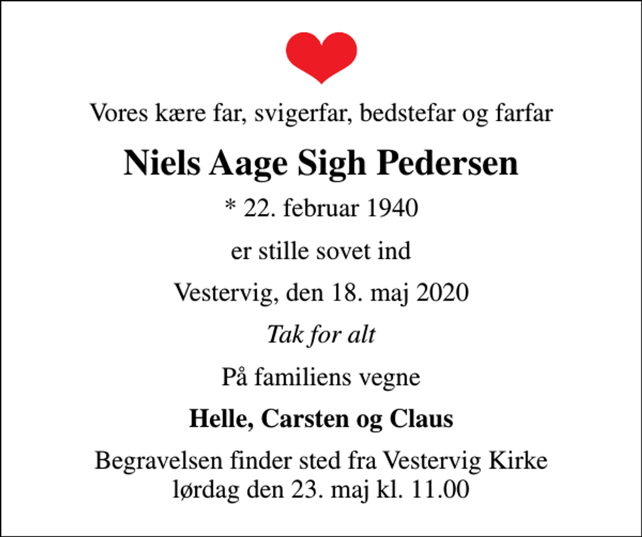 <p>Vores kære far, svigerfar, bedstefar og farfar<br />Niels Aage Sigh Pedersen<br />* 22. februar 1940<br />er stille sovet ind<br />Vestervig, den 18. maj 2020<br />Tak for alt<br />På familiens vegne<br />Helle, Carsten og Claus<br />Begravelsen finder sted fra Vestervig Kirke lørdag den 23. maj kl. 11.00</p>