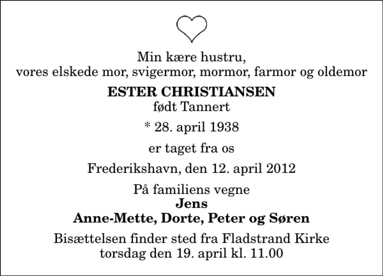 <p>Min kære hustru, vores elskede mor, svigermor, mormor, farmor og oldemor<br />Ester Christiansen<br />født Tannert<br />* 28. april 1938<br />er taget fra os<br />Frederikshavn, den 12. april 2012<br />På familiens vegne<br />Jens Anne-Mette, Dorte, Peter og Søren<br />Bisættelsen finder sted fra Fladstrand Kirke torsdag den 19. april kl. 11.00</p>