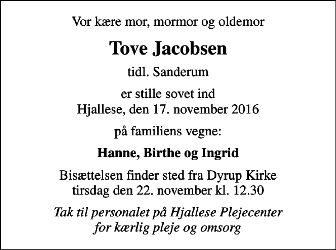 <p>Vor kære mor, mormor og oldemor<br />Tove Jacobsen<br />tidl. Sanderum<br />er stille sovet ind Hjallese, den 17. november 2016<br />på familiens vegne:<br />Hanne, Birthe og Ingrid<br />Bisættelsen finder sted fra Dyrup Kirke tirsdag den 22. november kl. 12.30<br />Tak til personalet på Hjallese Plejecenter for kærlig pleje og omsorg</p>