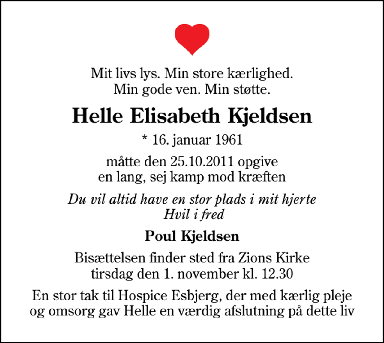<p>Mit livs lys. Min store kærlighed. Min gode ven. Min støtte.<br />Helle Elisabeth Kjeldsen<br />* 16. januar 1961<br />måtte den 25.10.2011 opgive en lang, sej kamp mod kræften<br />Du vil altid have en stor plads i mit hjerte Hvil i fred<br />Poul Kjeldsen<br />Bisættelsen finder sted fra Zions Kirke tirsdag den 1. november kl. 12.30<br />En stor tak til Hospice Esbjerg, der med kærlig pleje og omsorg gav Helle en værdig afslutning på dette liv</p>