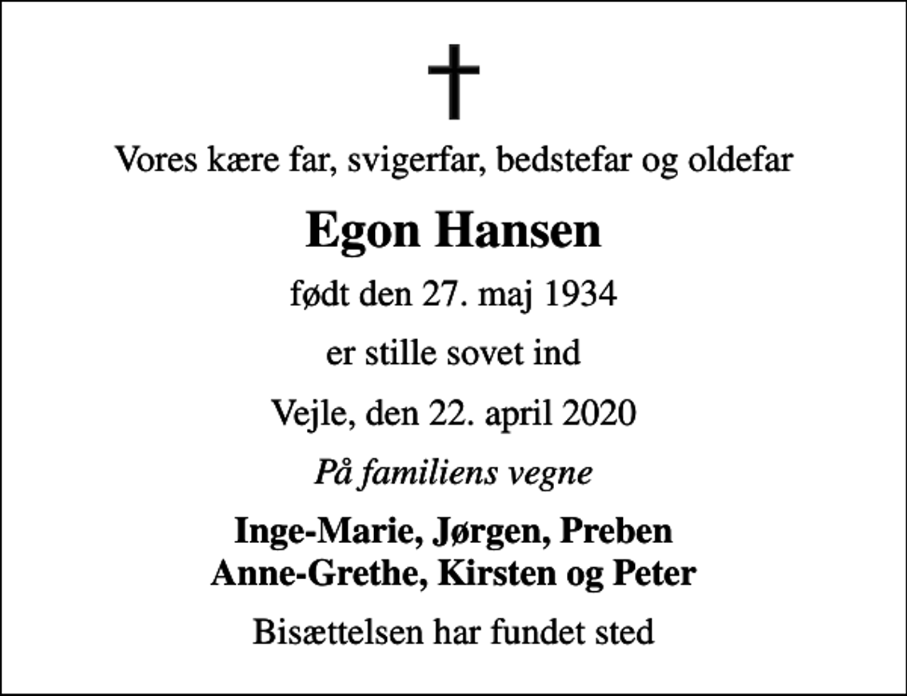 <p>Vores kære far, svigerfar, bedstefar og oldefar<br />Egon Hansen<br />født den 27. maj 1934<br />er stille sovet ind<br />Vejle, den 22. april 2020<br />På familiens vegne<br />Inge-Marie, Jørgen, Preben Anne-Grethe, Kirsten og Peter<br />Bisættelsen har fundet sted</p>
