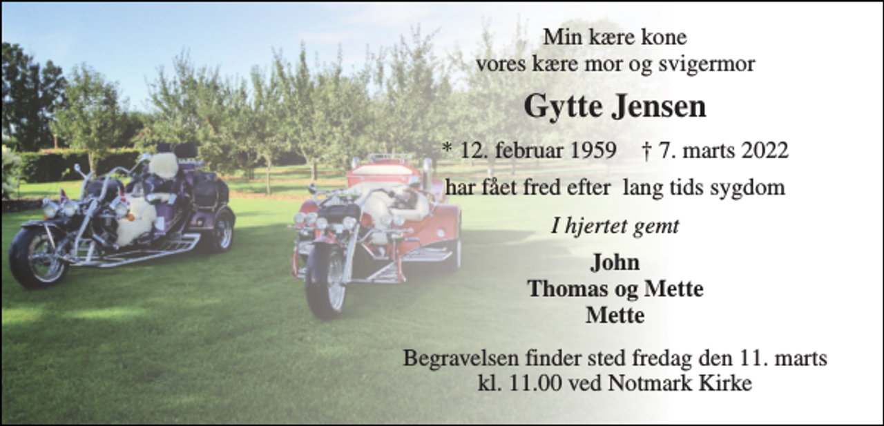 <p>Min kære kone vores kære mor og svigermor<br />Gytte Jensen<br />*​ 12. februar 1959​ †​ 7. marts 2022<br />har fået fred efter lang tids sygdom<br />I hjertet gemt<br />John Thomas og Mette Mette<br />Begravelsen​ finder sted fredag den 11. marts​ kl. 11.00 ved Notmark Kirke</p>
