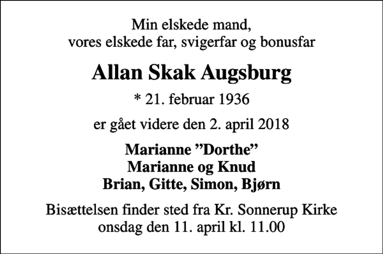 <p>Min elskede mand, vores elskede far, svigerfar og bonusfar<br />Allan Skak Augsburg<br />* 21. februar 1936<br />er gået videre den 2. april 2018<br />Marianne Dorthe Marianne og Knud Brian, Gitte, Simon, Bjørn<br />Bisættelsen finder sted fra Kr. Sonnerup Kirke onsdag den 11. april kl. 11.00</p>