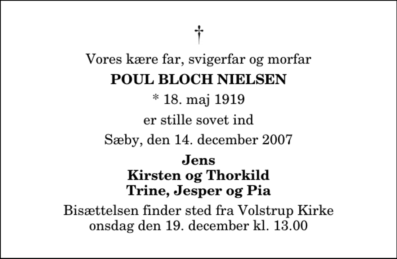 <p>Vores kære far, svigerfar og morfar<br />Poul Bloch Nielsen<br />* 18. maj 1919<br />er stille sovet ind<br />Sæby, den 14. december 2007<br />Jens Kirsten og Thorkild Trine, Jesper og Pia<br />Bisættelsen finder sted fra Volstrup Kirke onsdag den 19. december kl. 13.00</p>