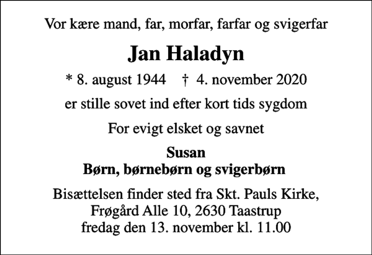 <p>Vor kære mand, far, morfar, farfar og svigerfar<br />Jan Haladyn<br />* 8. august 1944 ✝ 4. november 2020<br />er stille sovet ind efter kort tids sygdom<br />For evigt elsket og savnet<br />Susan Børn, børnebørn og svigerbørn<br />Bisættelsen finder sted fra Skt. Pauls Kirke, Frøgård Alle 10, 2630 Taastrup fredag den 13. november kl. 11.00</p>
