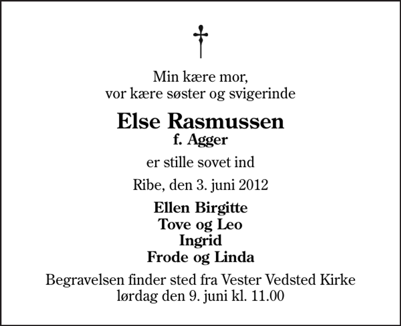 <p>Min kære mor, vor kære søster og svigerinde<br />Else Rasmussen<br />f. Agger<br />er stille sovet ind<br />Ribe, den 3. juni 2012<br />Ellen Birgitte Tove og Leo Ingrid Frode og Linda<br />Begravelsen finder sted fra Vester Vedsted Kirke lørdag den 9. juni kl. 11.00</p>