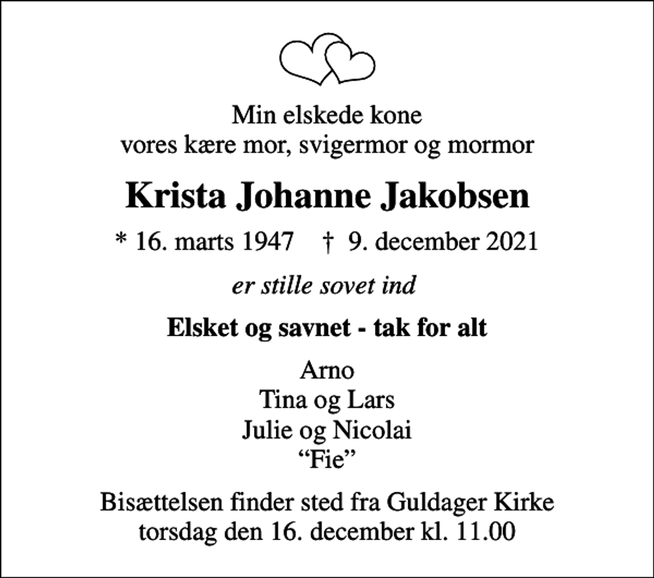<p>Min elskede kone vores kære mor, svigermor og mormor<br />Krista Johanne Jakobsen<br />* 16. marts 1947 ✝ 9. december 2021<br />er stille sovet ind<br />Elsket og savnet - tak for alt<br />Arno Tina og Lars Julie og Nicolai Fie<br />Bisættelsen finder sted fra Guldager Kirke torsdag den 16. december kl. 11.00</p>