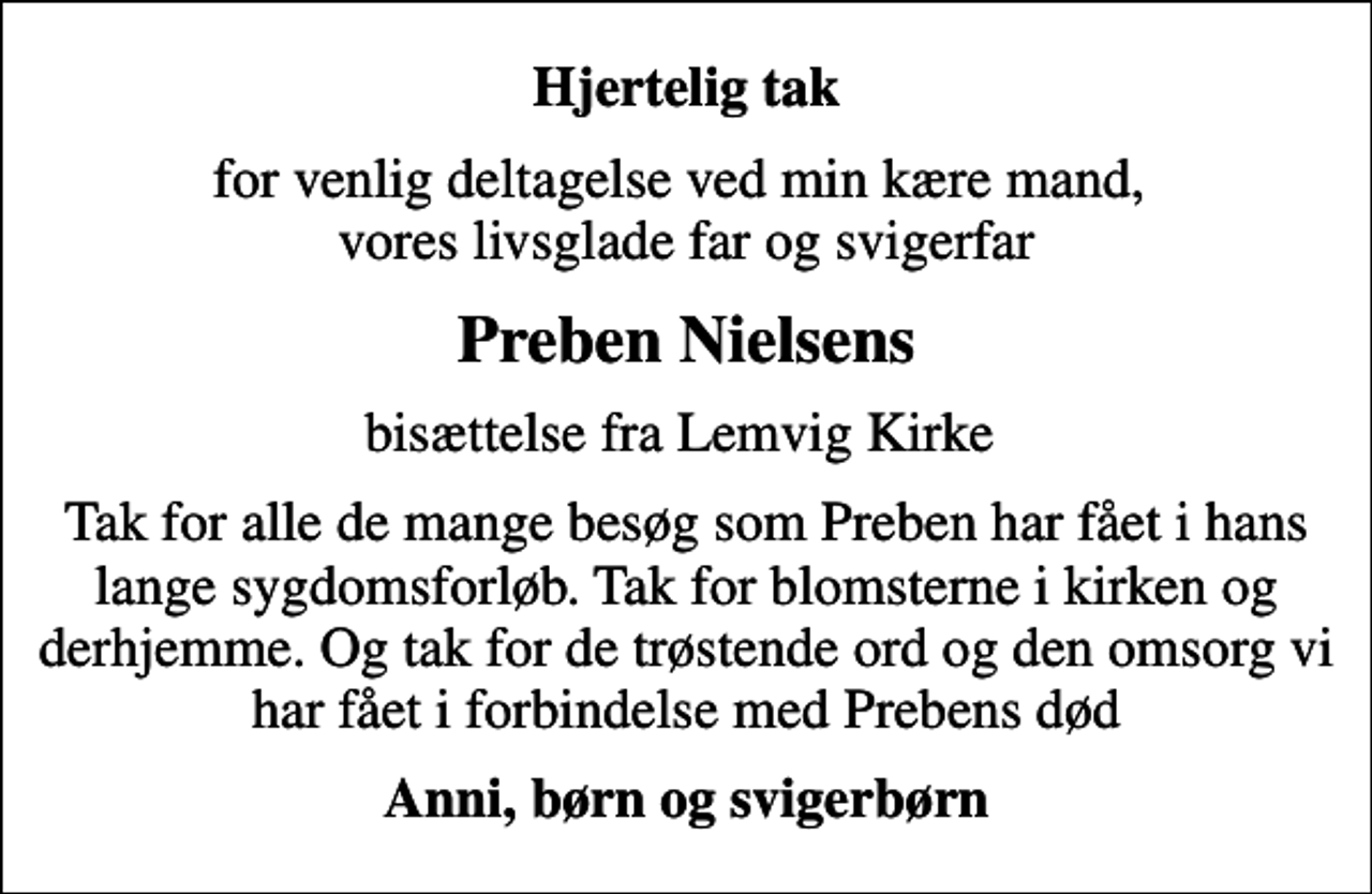 <p>Hjertelig tak<br />for venlig deltagelse ved min kære mand, vores livsglade far og svigerfar<br />Preben Nielsens<br />bisættelse fra Lemvig Kirke<br />Tak for alle de mange besøg som Preben har fået under hans lange sygdomsforløb. Tak for blomsterne i kirken og derhjemme. Og tak for de trøstende ord og den omsorg vi har fået i forbindelse med Prebens død<br />Anni, børn og svigerbørn</p>