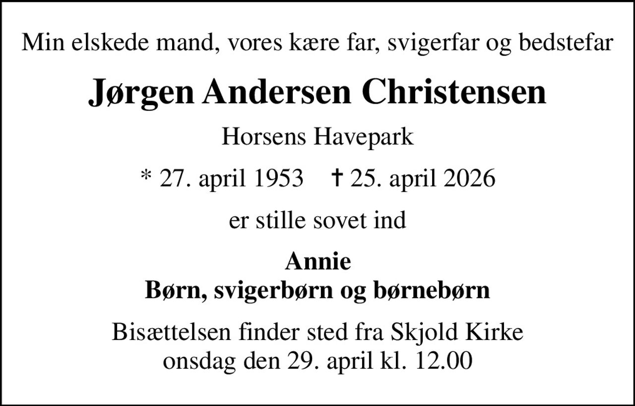 Min elskede mand, vores kære far, svigerfar og bedstefar
Jørgen Andersen Christensen
Horsens Havepark
* 27. april 1953    ✝ 25. april 2026
er stille sovet ind
Annie Børn, svigerbørn og børnebørn
Bisættelsen finder sted fra Skjold Kirke  onsdag den 29. april kl. 12.00