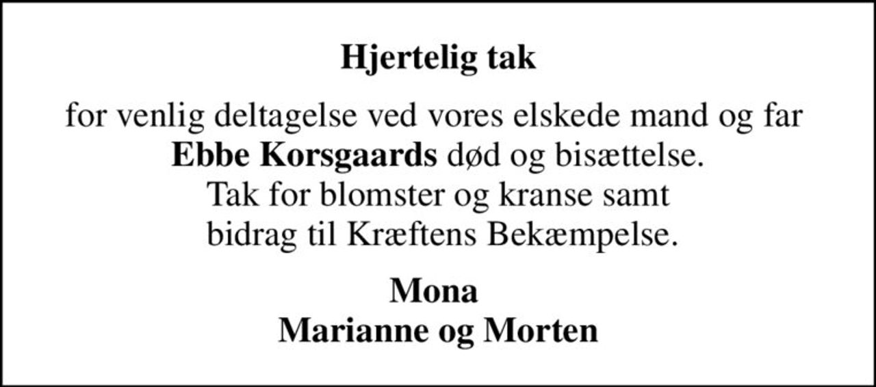 Hjertelig tak
for venlig deltagelse ved vores elskede mand og far  <b>Ebbe Korsgaards</b> død og bisættelse. Tak for blomster og kranse samt  bidrag til Kræftens Bekæmpelse.
Mona  Marianne og Morten