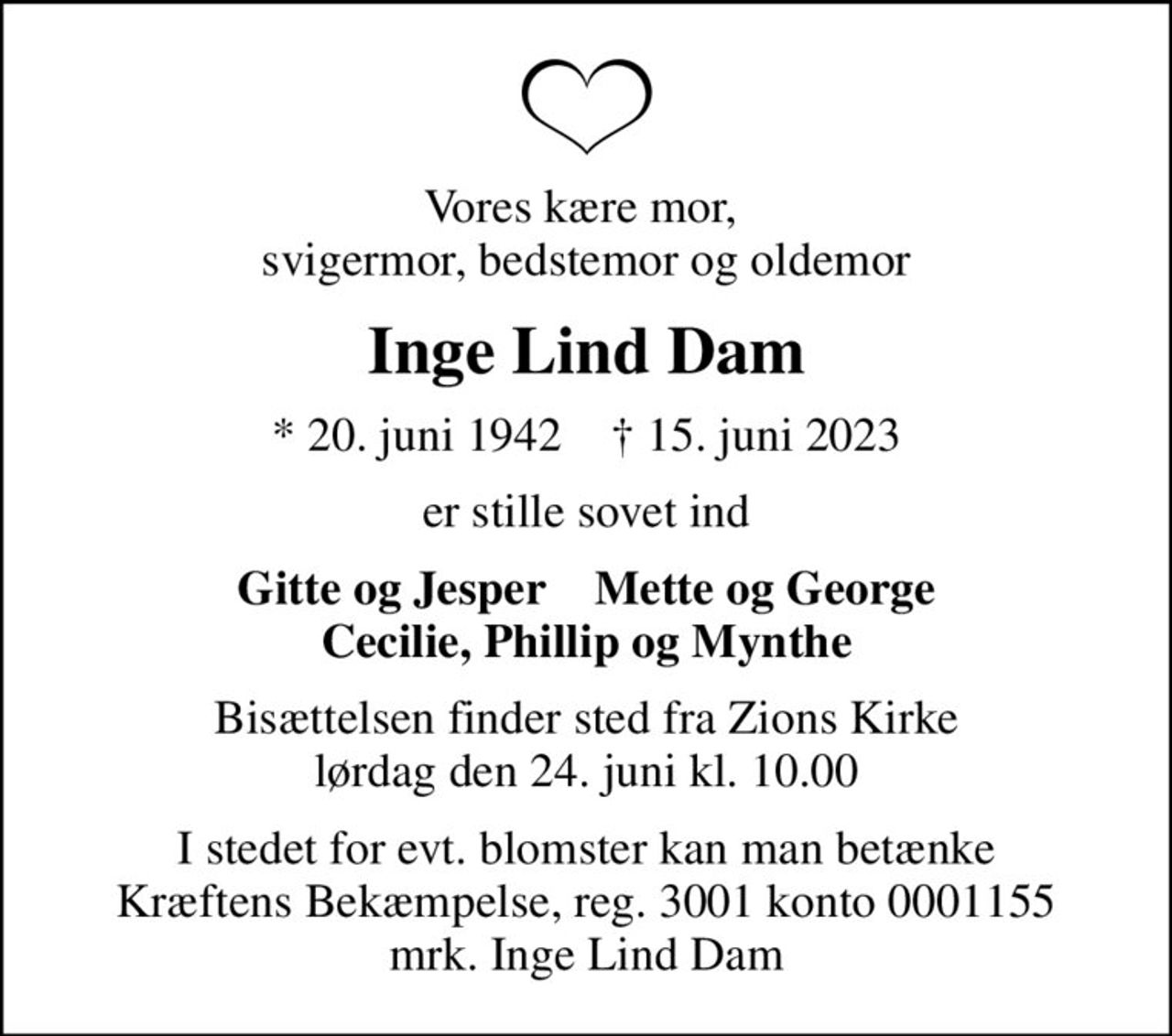 Vores kære mor,  svigermor, bedstemor og oldemor
Inge Lind Dam
* 20. juni 1942    ✝ 15. juni 2023
er stille sovet ind
Gitte og Jesper    Mette og George Cecilie, Phillip og Mynthe
Bisættelsen finder sted fra Zions Kirke  lørdag den 24. juni kl. 10.00 
I stedet for evt. blomster kan man betænke
					Kræftens Bekæmpelse reg.3001konto0001155mrk. Inge Lind
					Dam