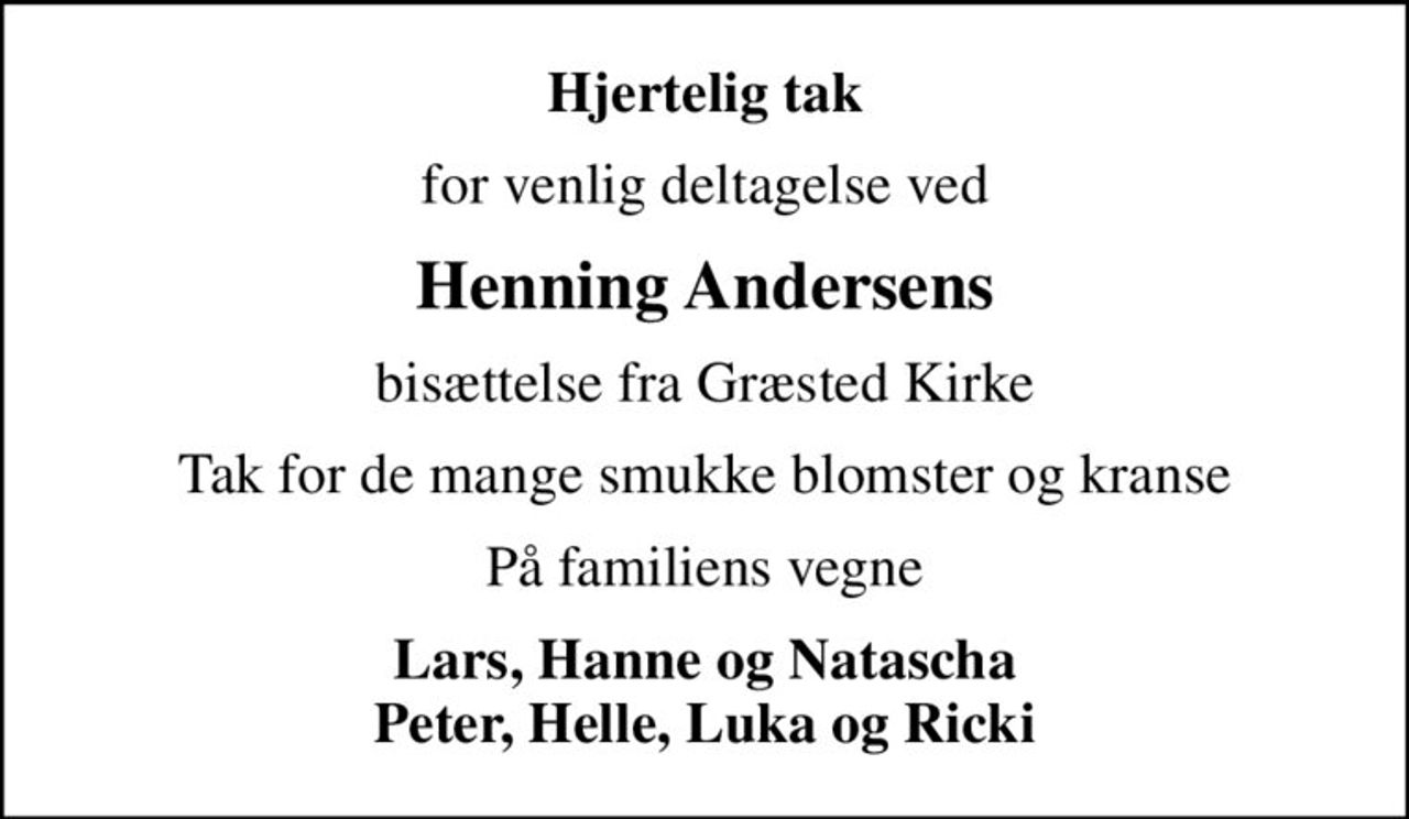 Hjertelig tak
for venlig deltagelse ved
Henning Andersens
bisættelse fra Græsted Kirke
Tak for de mange smukke blomster og kranse
På familiens vegne
Lars, Hanne og Natascha Peter, Helle, Luka og Ricki