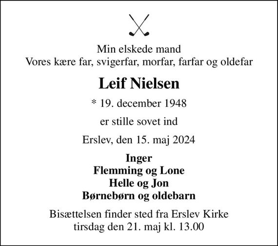 Min elskede mand Vores kære far, svigerfar, morfar, farfar og oldefar
Leif Nielsen
* 19. december 1948
er stille sovet ind
Erslev, den 15. maj 2024
Inger Flemming og Lone Helle og Jon Børnebørn og oldebarn
Bisættelsen finder sted fra Erslev Kirke  tirsdag den 21. maj kl. 13.00