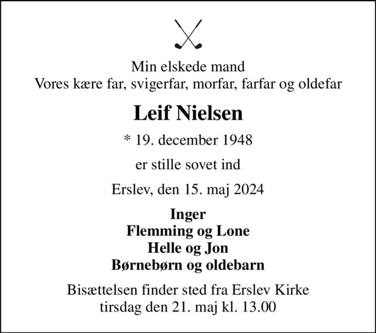 Min elskede mand Vores kære far, svigerfar, morfar, farfar og oldefar
Leif Nielsen
* 19. december 1948
er stille sovet ind
Erslev, den 15. maj 2024
Inger Flemming og Lone Helle og Jon Børnebørn og oldebarn
Bisættelsen finder sted fra Erslev Kirke  tirsdag den 21. maj kl. 13.00