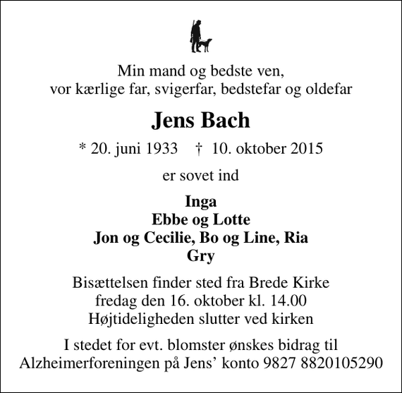 <p>Min mand og bedste ven, vor kærlige far, svigerfar, bedstefar og oldefar<br />Jens Bach<br />* 20. juni 1933 ✝ 10. oktober 2015<br />er sovet ind<br />Inga Ebbe og Lotte Jon og Cecilie, Bo og Line, Ria Gry<br />Bisættelsen finder sted fra Brede Kirke fredag den 16. oktober kl. 14.00 Højtideligheden slutter ved kirken<br />I stedet for evt. blomster ønskes bidrag til Alzheimerforeningen på Jens konto 9827 8820105290</p>