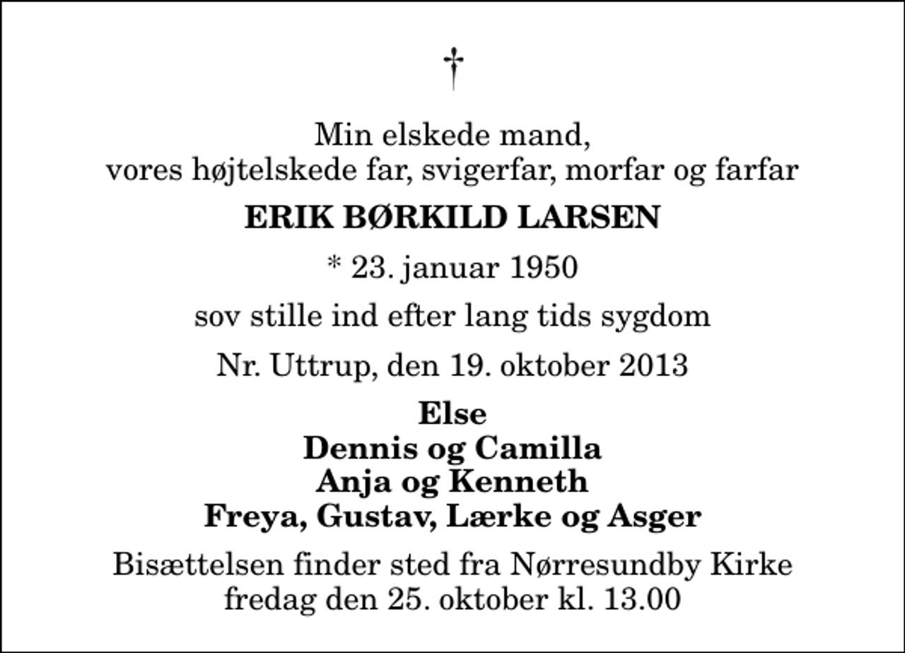 <p>Min elskede mand, vores højtelskede far, svigerfar, morfar og farfar<br />Erik Børkild Larsen<br />* 23. januar 1950<br />sov stille ind efter lang tids sygdom<br />Nr. Uttrup, den 19. oktober 2013<br />Else Dennis og Camilla Anja og Kenneth Freya, Gustav, Lærke og Asger<br />Bisættelsen finder sted fra Nørresundby Kirke fredag den 25. oktober kl. 13.00</p>
