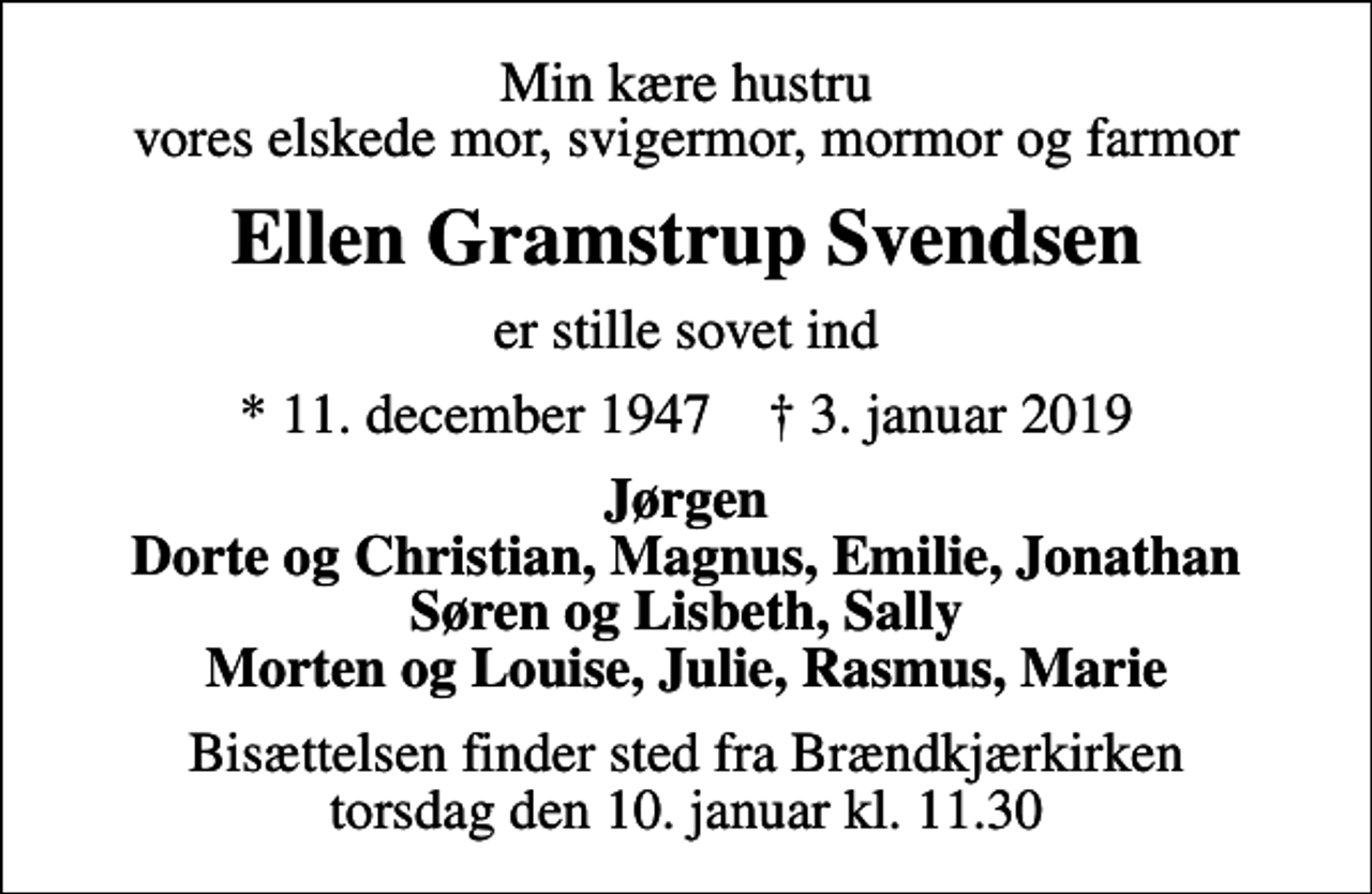 <p>Min kære hustru vores elskede mor, svigermor, mormor og farmor<br />Ellen Gramstrup Svendsen<br />er stille sovet ind<br />* 11. december 1947 ✝ 3. januar 2019<br />Jørgen Dorte og Christian, Magnus, Emilie, Jonathan Søren og Lisbeth, Sally Morten og Louise, Julie, Rasmus, Marie<br />Bisættelsen finder sted fra Brændkjærkirken torsdag den 10. januar kl. 11.30</p>
