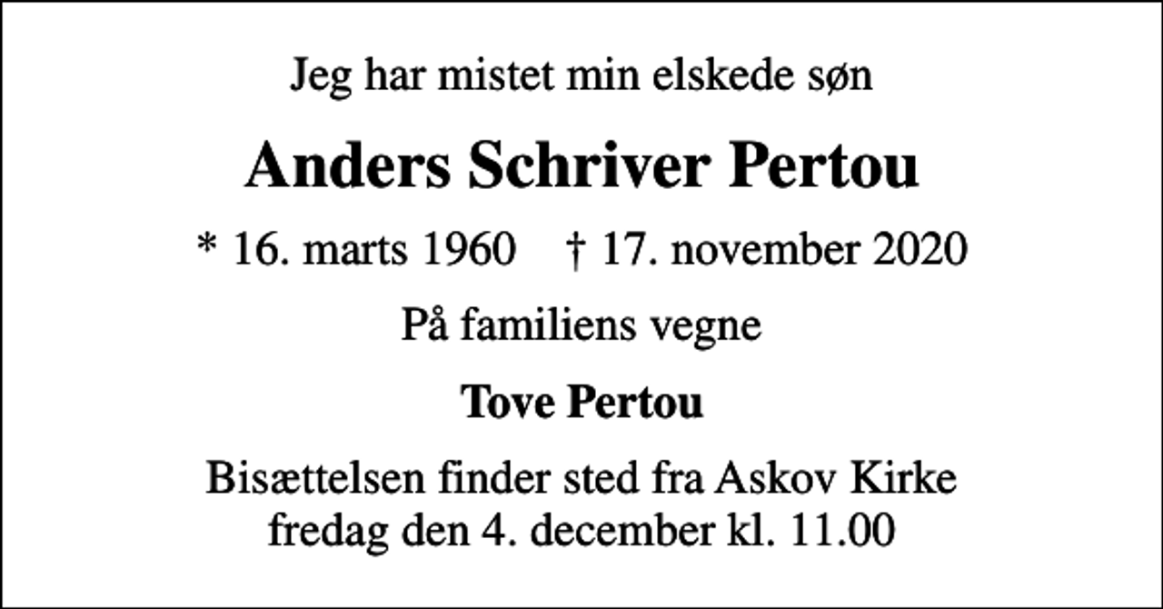 <p>Jeg har mistet min elskede søn<br />Anders Schriver Pertou<br />* 16. marts 1960 ✝ 17. november 2020<br />På familiens vegne<br />Tove Pertou<br />Bisættelsen finder sted fra Askov Kirke fredag den 4. december kl. 11.00</p>