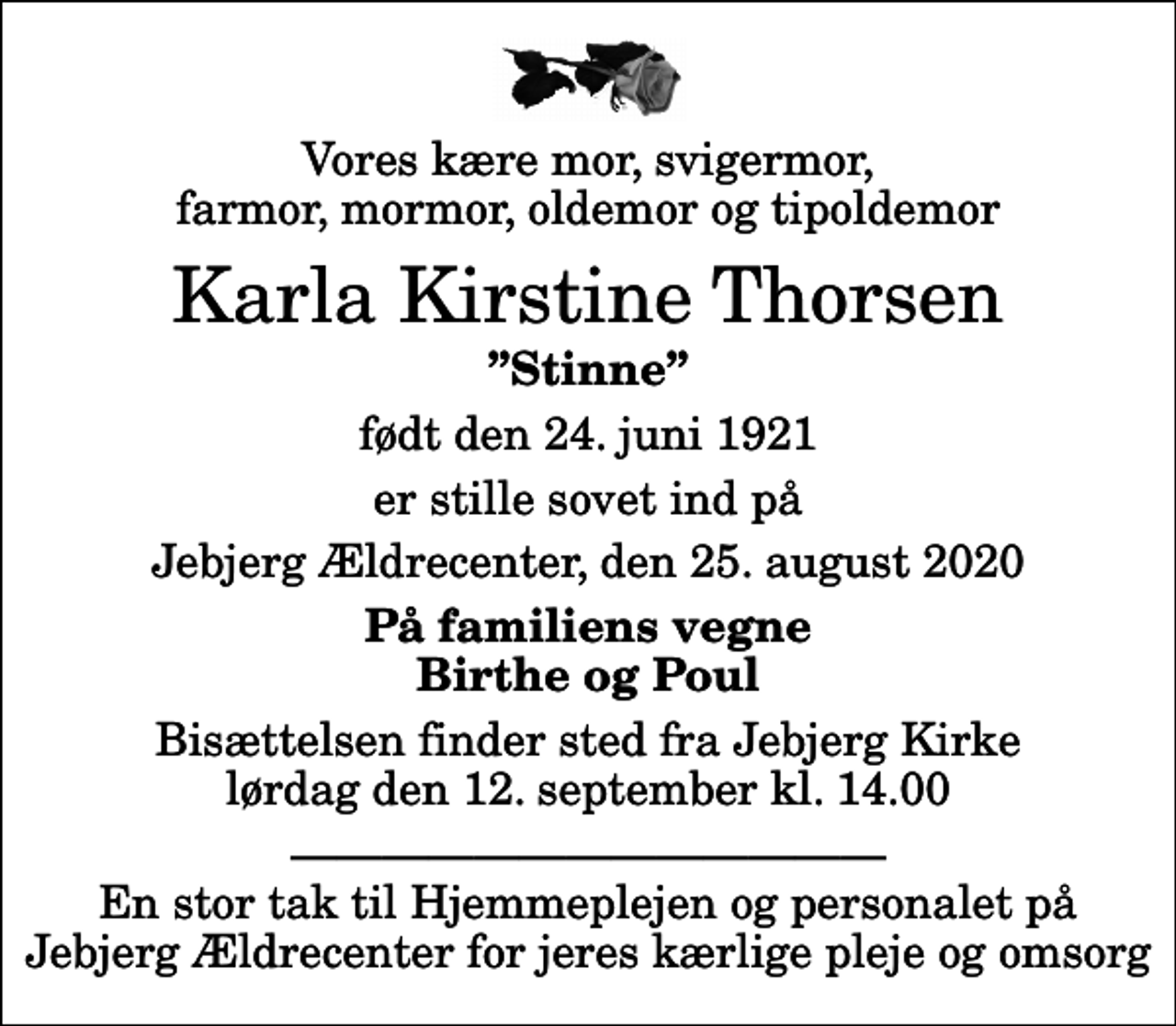 <p>Vores kære mor, svigermor, farmor, mormor, oldemor og tipoldemor<br />Karla Kirstine Thorsen<br />Stinne<br />født den 24. juni 1921<br />er stille sovet ind på<br />Jebjerg Ældrecenter, den 25. august 2020<br />På familiens vegne Birthe og Poul<br />Bisættelsen finder sted fra Jebjerg Kirke lørdag den 12. september kl. 14.00<br />En stor tak til Hjemmeplejen og personalet på Jebjerg Ældrecenter for jeres kærlige pleje og omsorg</p>