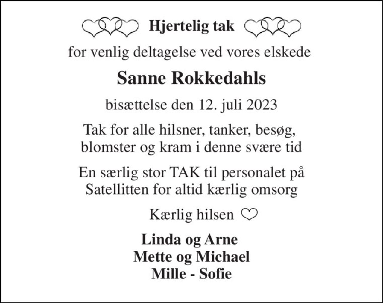 Hjertelig tak 
for venlig deltagelse ved vores elskede  
Sanne Rokkedahls 
bisættelse den 12. juli 2023 
Tak for alle hilsner, tanker, besøg,  blomster og kram i denne svære tid 
En særlig stor TAK til personalet på Satellitten for altid kærlig omsorg 
Kærlig hilsen 
Linda og Arne  Mette og Michael Mille - Sofie