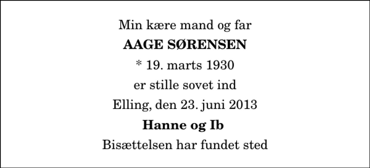 <p>Min kære mand og far<br />Aage Sørensen<br />* 19. marts 1930<br />er stille sovet ind<br />Elling, den 23. juni 2013<br />Hanne og Ib<br />Bisættelsen har fundet sted</p>