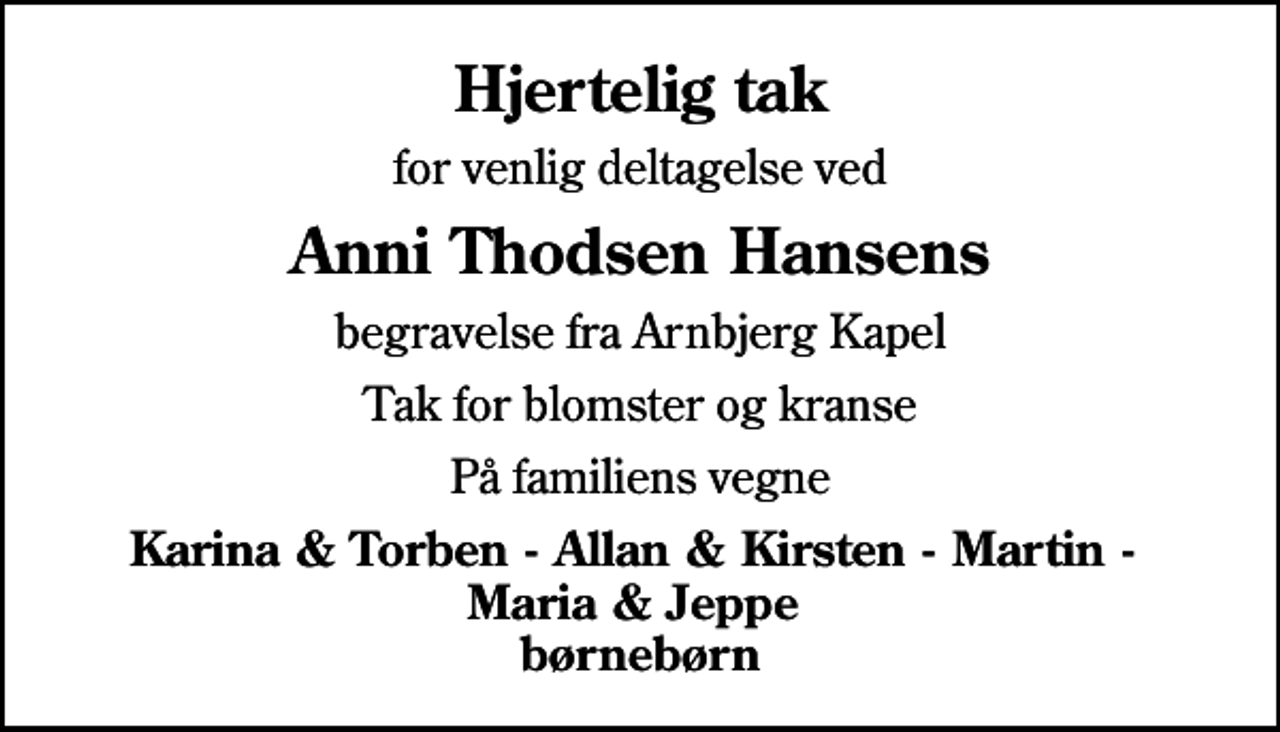 <p>Hjertelig tak<br />for venlig deltagelse ved<br />Anni Thodsen Hansens<br />begravelse fra Arnbjerg Kapel<br />Tak for blomster og kranse<br />På familiens vegne<br />Karina &amp; Torben - Allan &amp; Kirsten - Martin - Maria &amp; Jeppe børnebørn</p>