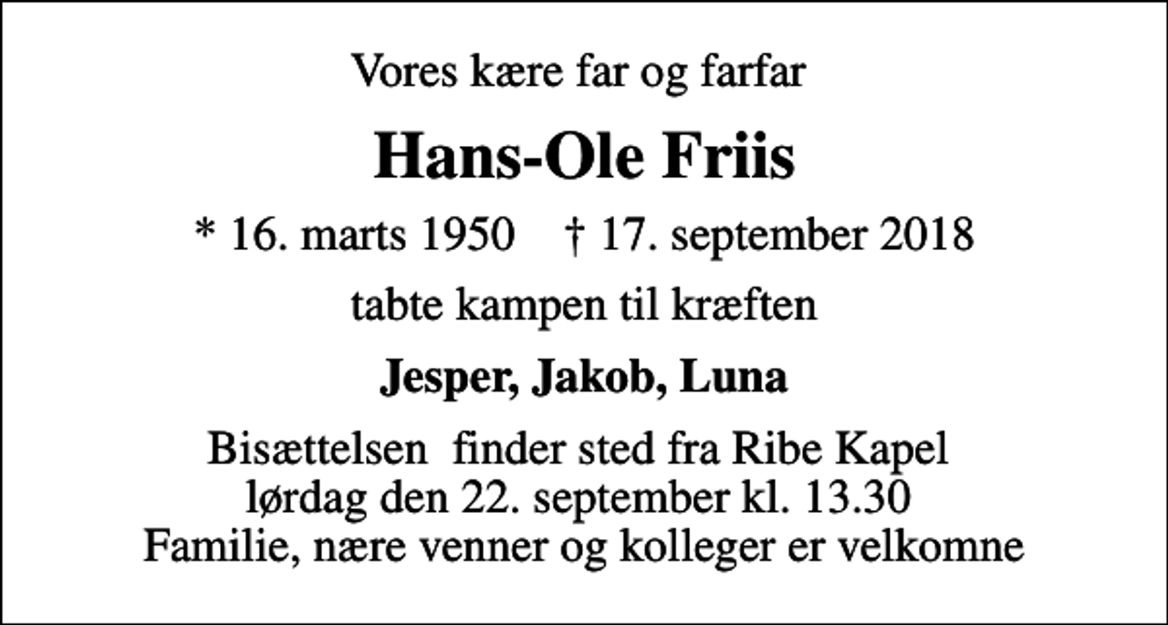 <p>Vores kære far og farfar<br />Hans-Ole Friis<br />* 16. marts 1950 ✝ 17. september 2018<br />tabte kampen til kræften<br />Jesper, Jakob, Luna<br />Bisættelsen finder sted fra Ribe Kapel lørdag den 22. september kl. 13.30 Familie, nære venner og kolleger er velkomne</p>