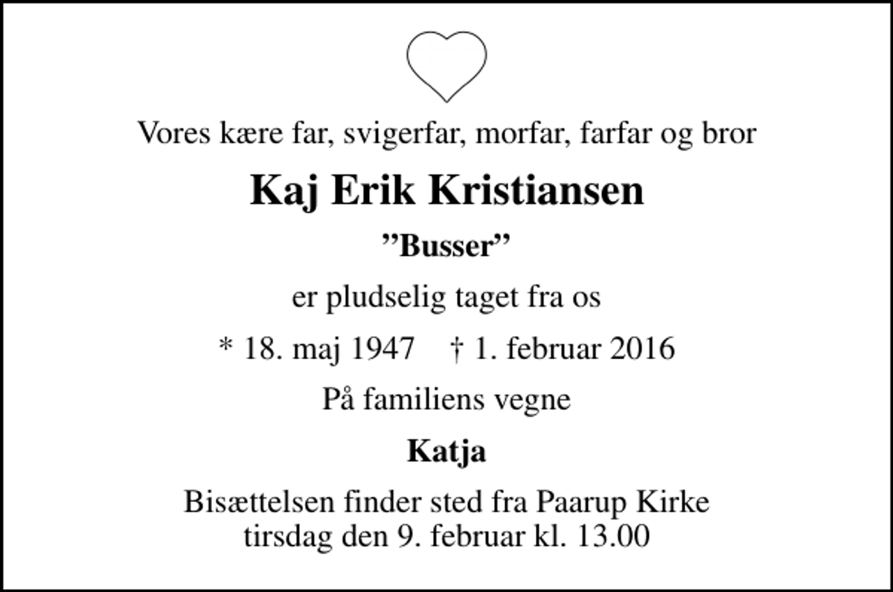 <p>Vores kære far, svigerfar, morfar, farfar og bror<br />Kaj Erik Kristiansen<br />Busser<br />er pludselig taget fra os<br />* 18. maj 1947 ✝ 1. februar 2016<br />På familiens vegne<br />Katja<br />Bisættelsen finder sted fra Paarup Kirke tirsdag den 9. februar kl. 13.00</p>