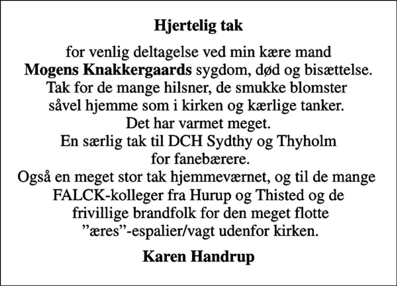 <p>Hjertelig tak<br />for venlig deltagelse ved min kære mand <em>Mogens Knakkergaards</em> sygdom, død og bisættelse. Tak for de mange hilsner, de smukke blomster såvel hjemme som i kirken og kærlige tanker. Det har varmet meget. En særlig tak til DCH Sydthy og Thyholm for fanebærere. Også en meget stor tak hjemmeværnet, og til de mange FALCK-kolleger fra Hurup og Thisted og de frivillige brandfolk for den meget flotte æres-espalier/vagt udenfor kirken.<br />Karen Handrup</p>