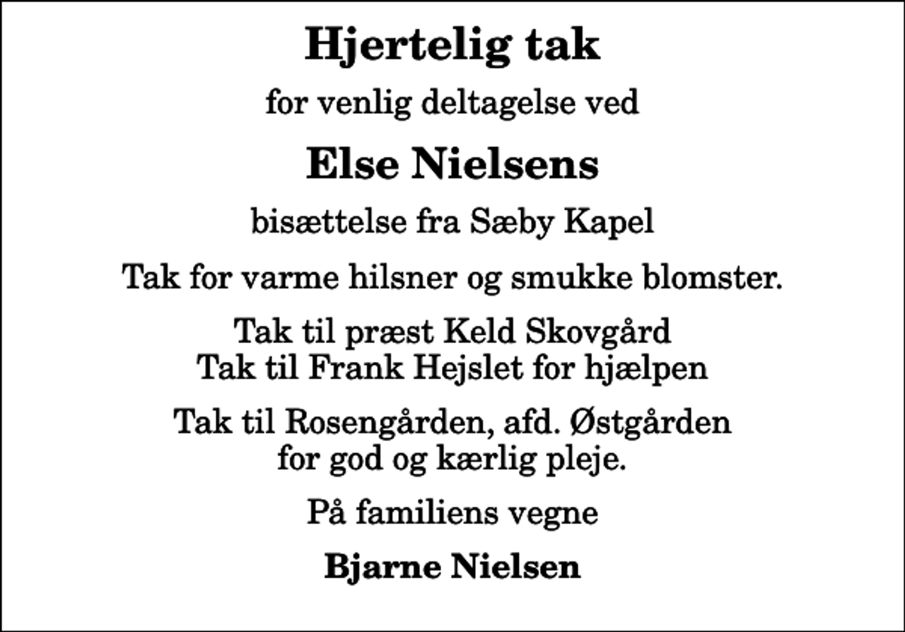<p>Hjertelig tak<br />for venlig deltagelse ved<br />Else Nielsens<br />bisættelse fra Sæby Kapel<br />Tak for varme hilsner og smukke blomster.<br />Tak til præst Keld Skovgård Tak til Frank Hejslet for hjælpen<br />Tak til Rosengården, afd. Østgården for god og kærlig pleje.<br />På familiens vegne<br />Bjarne Nielsen</p>