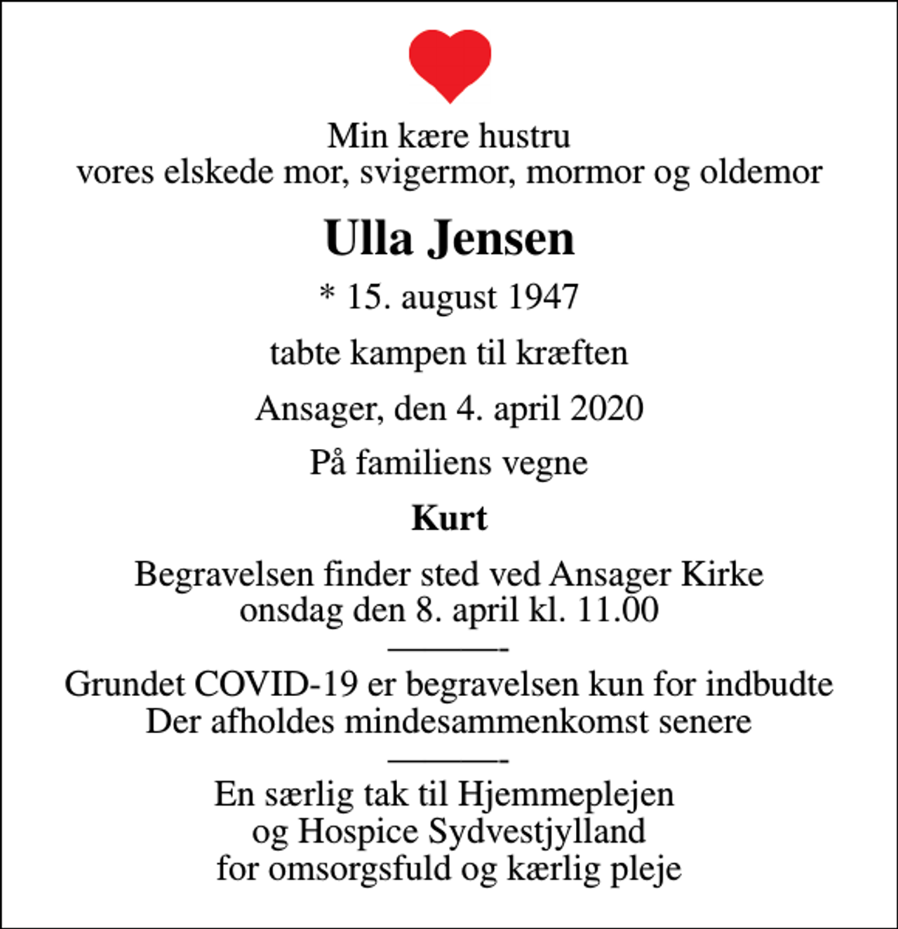 <p>Min kære hustru vores elskede mor, svigermor, mormor og oldemor<br />Ulla Jensen<br />* 15. august 1947<br />tabte kampen til kræften<br />Ansager, den 4. april 2020<br />På familiens vegne<br />Kurt<br />Begravelsen finder sted ved Ansager Kirke onsdag den 8. april kl. 11.00 - Grundet COVID-19 er begravelsen kun for indbudte Der afholdes mindesammenkomst senere - En særlig tak til Hjemmeplejen og Hospice Sydvestjylland for omsorgsfuld og kærlig pleje</p>