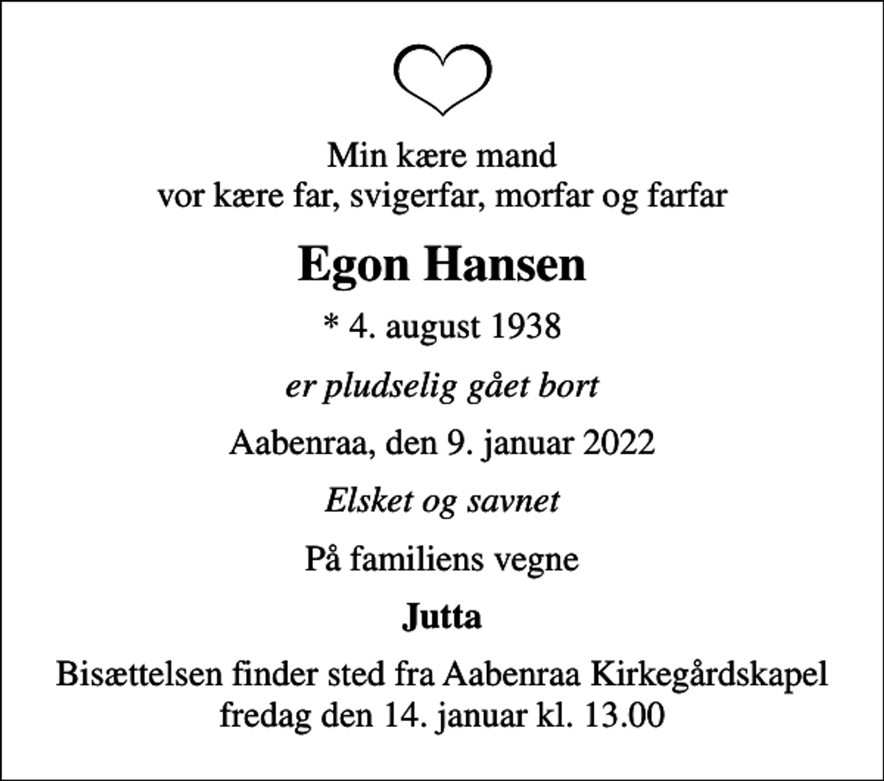 <p>Min kære mand vor kære far, svigerfar, morfar og farfar<br />Egon Hansen<br />* 4. august 1938<br />er pludselig gået bort<br />Aabenraa, den 9. januar 2022<br />Elsket og savnet<br />På familiens vegne<br />Jutta<br />Bisættelsen finder sted fra Aabenraa Kirkegårdskapel fredag den 14. januar kl. 13.00</p>