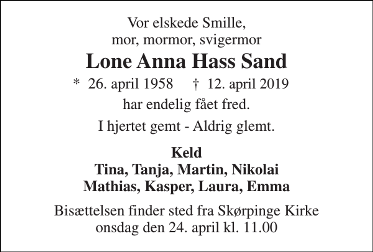<p>Vor elskede Smille, mor, mormor, svigermor<br />Lone Anna Hass Sand<br />*​ 26. april 1958<br />✝​ 12. april 2019​<br />har endelig fået fred.<br />I hjertet gemt - Aldrig glemt.<br />Keld Tina, Tanja, Martin, Nikolai Mathias, Kasper, Laura, Emma<br />Bisættelsen finder sted fra Skørpinge Kirke onsdag den 24. april kl. 11.00</p>