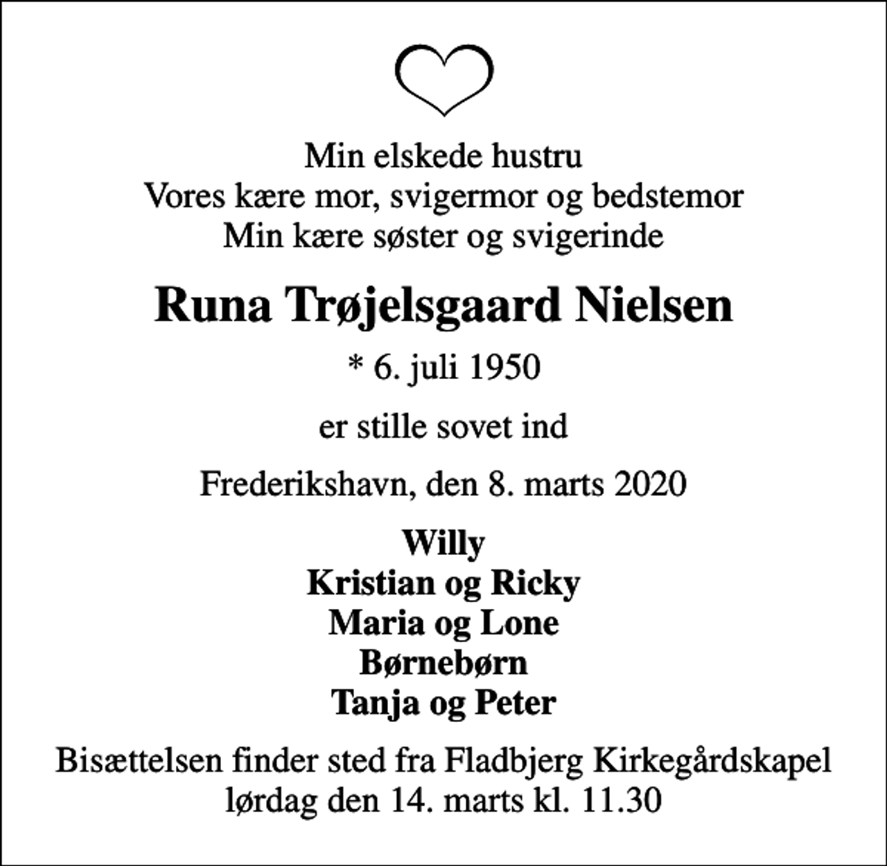 <p>Min elskede hustru Vores kære mor, svigermor og bedstemor Min kære søster og svigerinde<br />Runa Trøjelsgaard Nielsen<br />* 6. juli 1950<br />er stille sovet ind<br />Frederikshavn, den 8. marts 2020<br />Willy Kristian og Ricky Maria og Lone Børnebørn Tanja og Peter<br />Bisættelsen finder sted fra Fladbjerg Kirkegårdskapel lørdag den 14. marts kl. 11.30</p>