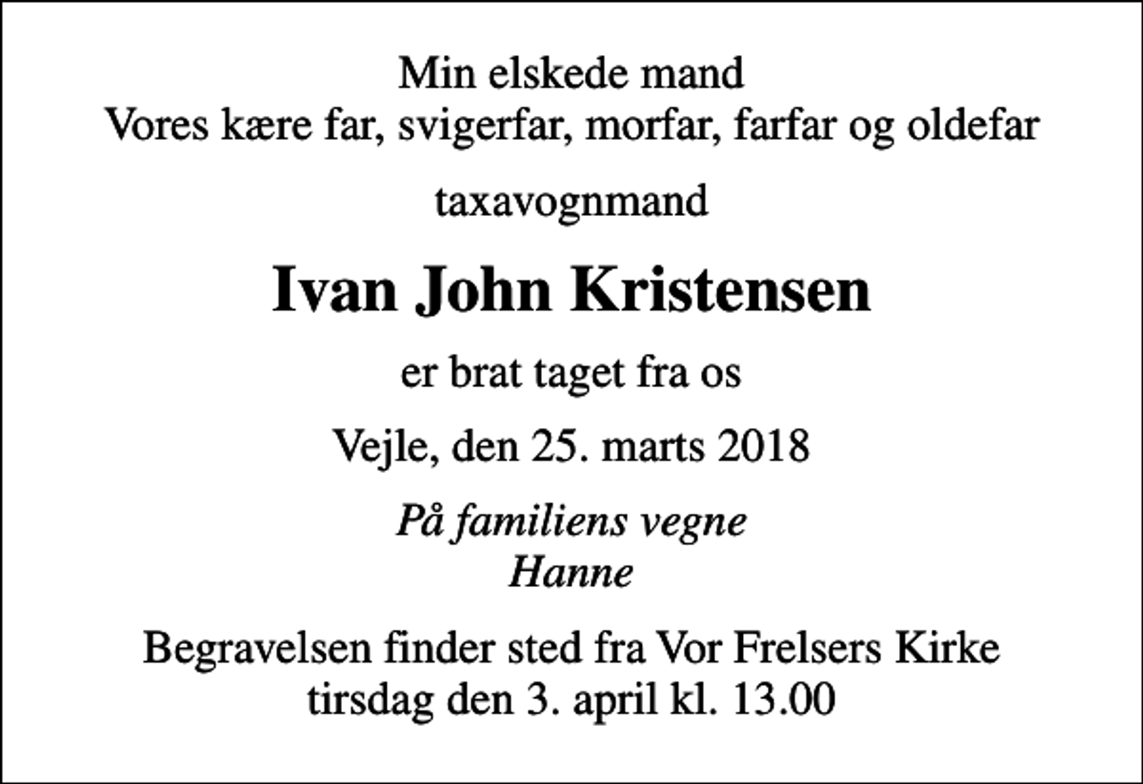 <p>Min elskede mand Vores kære far, svigerfar, morfar, farfar og oldefar<br />taxavognmand<br />Ivan John Kristensen<br />er brat taget fra os<br />Vejle, den 25. marts 2018<br />På familiens vegne Hanne<br />Begravelsen finder sted fra Vor Frelsers Kirke tirsdag den 3. april kl. 13.00</p>