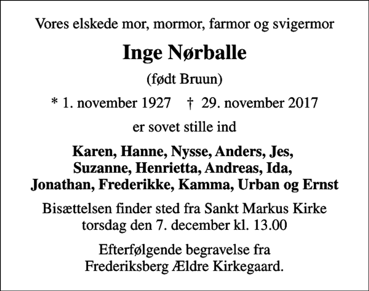 <p>Vores elskede mor, mormor, farmor og svigermor<br />Inge Nørballe<br />(født Bruun)<br />* 1. november 1927 ✝ 29. november 2017<br />er sovet stille ind<br />Karen, Hanne, Nysse, Anders, Jes, Suzanne, Henrietta, Andreas, Ida, Jonathan, Frederikke, Kamma, Urban og Ernst<br />Bisættelsen finder sted fra Sankt Markus Kirke torsdag den 7. december kl. 13.00<br />Efterfølgende begravelse fra Frederiksberg Ældre Kirkegaard.</p>