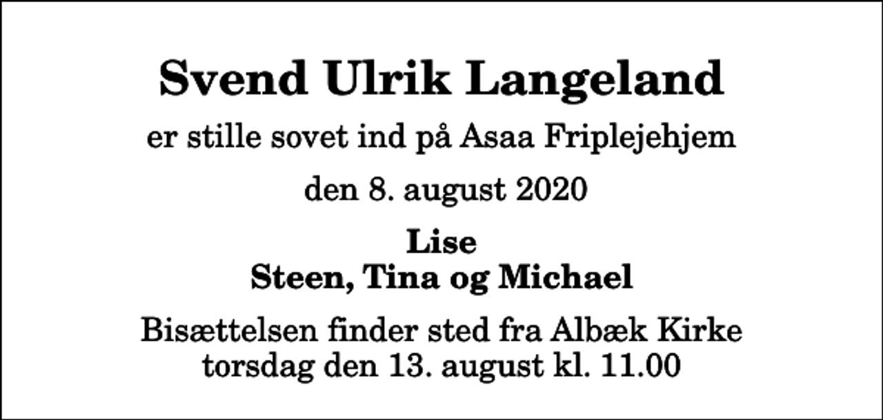 <p>Svend Ulrik Langeland<br />er stille sovet ind på Asaa Friplejehjem<br />den 8. august 2020<br />Lise Steen, Tina og Michael<br />Bisættelsen finder sted fra Albæk Kirke torsdag den 13. august kl. 11.00</p>