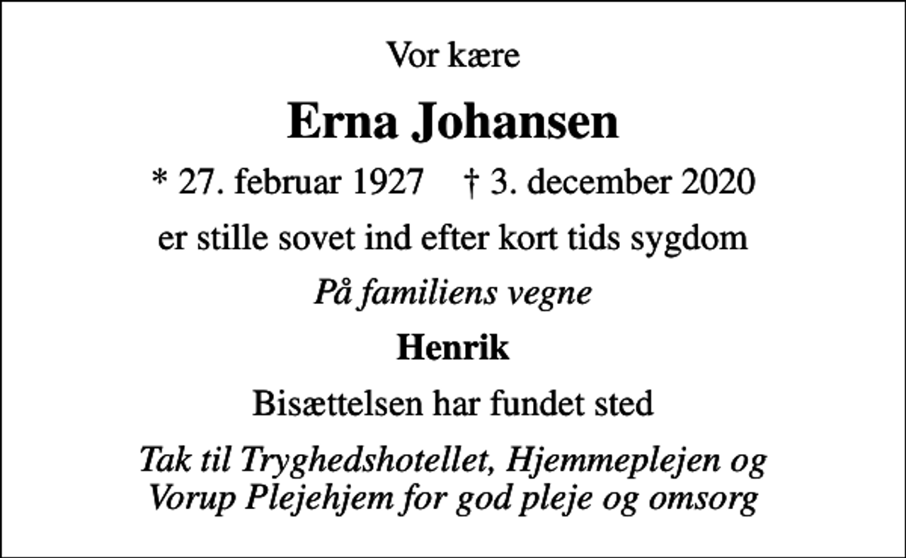 <p>Vor kære<br />Erna Johansen<br />* 27. februar 1927 ✝ 3. december 2020<br />er stille sovet ind efter kort tids sygdom<br />På familiens vegne<br />Henrik<br />Bisættelsen har fundet sted<br />Tak til Tryghedshotellet, Hjemmeplejen og Vorup Plejehjem for god pleje og omsorg</p>