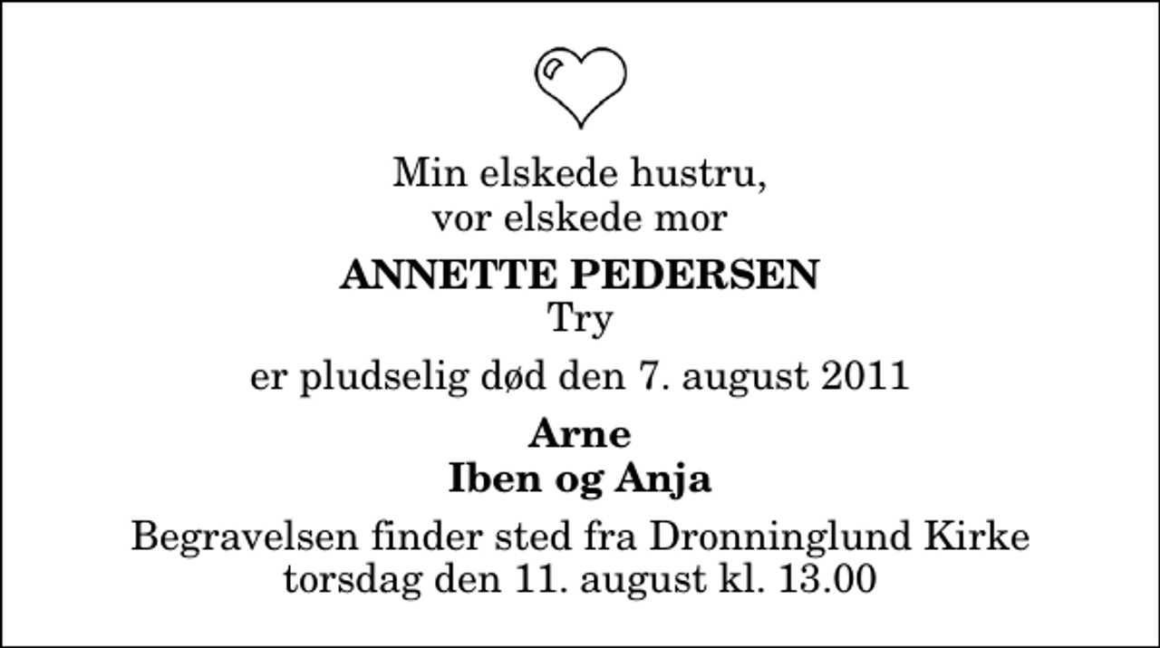 <p>Min elskede hustru, vor elskede mor<br />Annette Pedersen<br />Try<br />er pludselig død den 7. august 2011<br />Arne Iben og Anja<br />Begravelsen finder sted fra Dronninglund Kirke torsdag den 11. august kl. 13.00</p>
