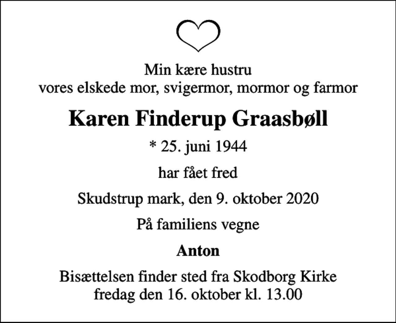 <p>Min kære hustru vores elskede mor, svigermor, mormor og farmor<br />Karen Finderup Graasbøll<br />* 25. juni 1944<br />har fået fred<br />Skudstrup mark, den 9. oktober 2020<br />På familiens vegne<br />Anton<br />Bisættelsen finder sted fra Skodborg Kirke fredag den 16. oktober kl. 13.00</p>