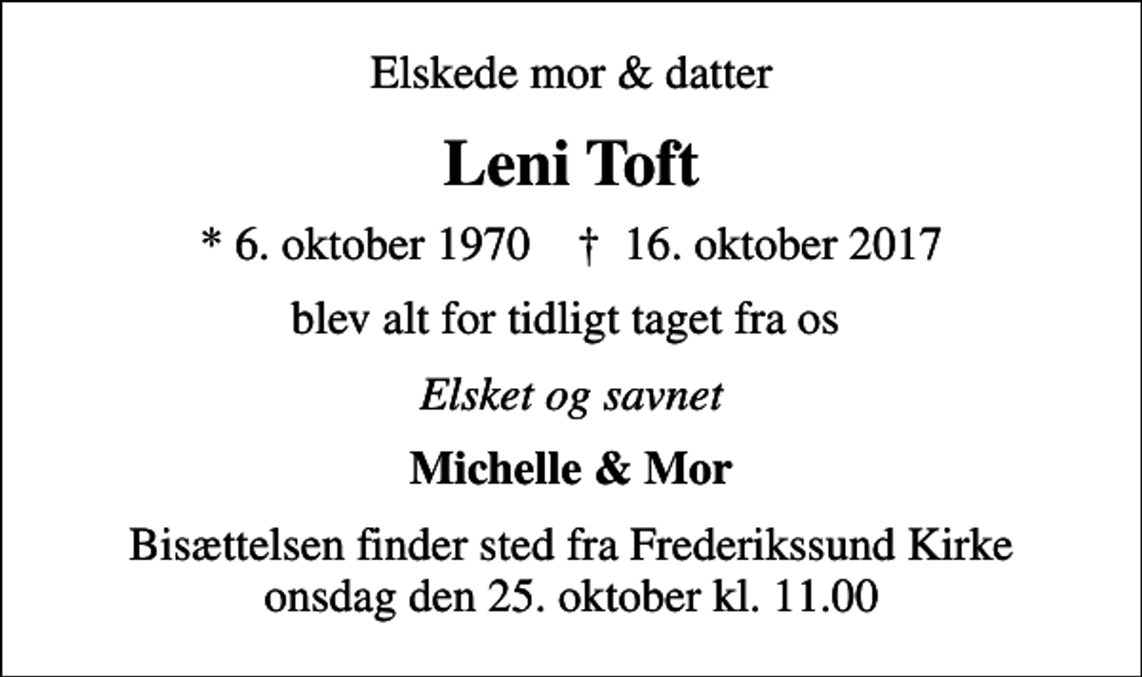 <p>Elskede mor &amp; datter<br />Leni Toft<br />* 6. oktober 1970 ✝ 16. oktober 2017<br />blev alt for tidligt taget fra os<br />Elsket og savnet<br />Michelle &amp; Mor<br />Bisættelsen finder sted fra Frederikssund Kirke onsdag den 25. oktober kl. 11.00</p>