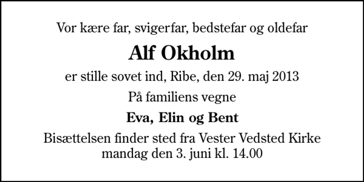 <p>Vor kære far, svigerfar, bedstefar og oldefar<br />Alf Okholm<br />er stille sovet ind, Ribe, den 29. maj 2013<br />På familiens vegne<br />Eva, Elin og Bent<br />Bisættelsen finder sted fra Vester Vedsted Kirke mandag den 3. juni kl. 14.00</p>