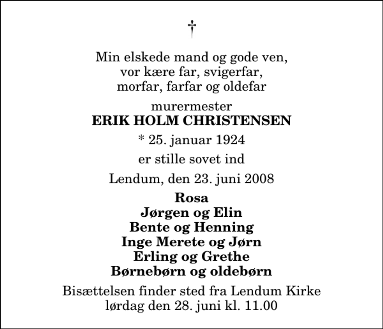 <p>Min elskede mand og gode ven, vor kære far, svigerfar, morfar, farfar og oldefar<br />murermester<br />Erik Holm Christensen<br />* 25. januar 1924<br />er stille sovet ind<br />Lendum, den 23. juni 2008<br />Rosa Jørgen og Elin Bente og Henning Inge Merete og Jørn Erling og Grethe Børnebørn og oldebørn<br />Bisættelsen finder sted fra Lendum Kirke lørdag den 28. juni kl. 11.00</p>