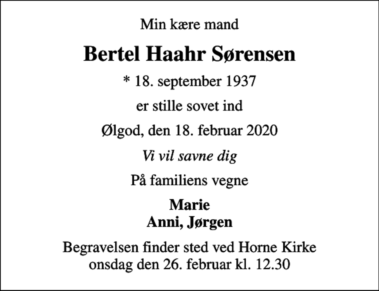 <p>Min kære mand<br />Bertel Haahr Sørensen<br />* 18. september 1937<br />er stille sovet ind<br />Ølgod, den 18. februar 2020<br />Vi vil savne dig<br />På familiens vegne<br />Marie Anni, Jørgen<br />Begravelsen finder sted ved Horne Kirke onsdag den 26. februar kl. 12.30</p>