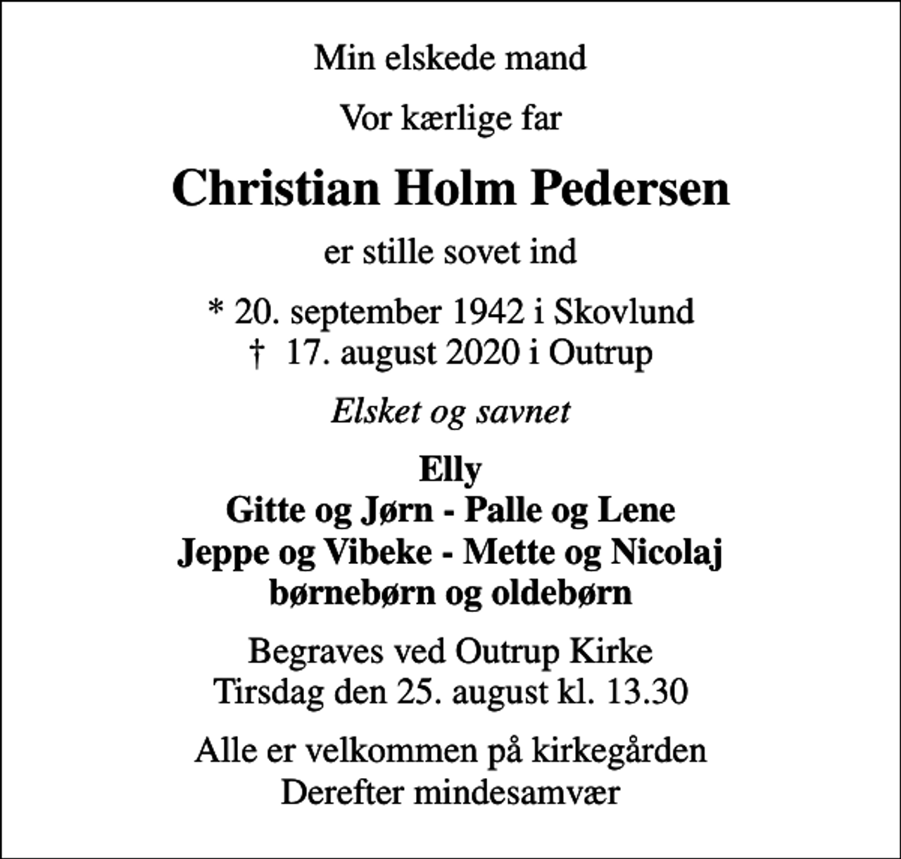 <p>Min elskede mand<br />Vor kærlige far<br />Christian Holm Pedersen<br />er stille sovet ind<br />* 20. september 1942 i Skovlund<br />✝ 17. august 2020 i Outrup<br />Elsket og savnet<br />Elly Gitte og Jørn - Palle og Lene Jeppe og Vibeke - Mette og Nicolaj børnebørn og oldebørn<br />Begraves ved Outrup Kirke Tirsdag den 25. august kl. 13.30<br />Alle er velkommen på kirkegården Derefter mindesamvær</p>