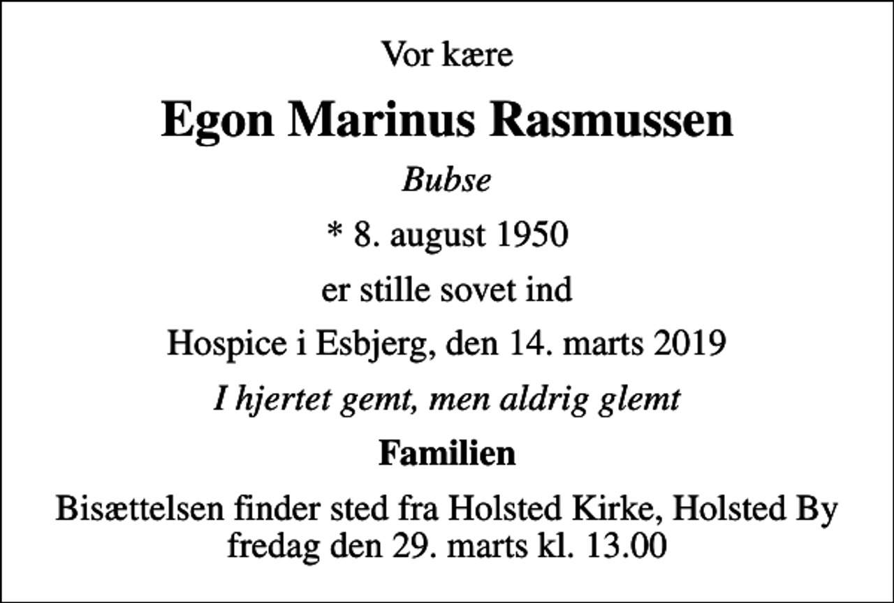 <p>Vor kære<br />Egon Marinus Rasmussen<br />Bubse<br />* 8. august 1950<br />er stille sovet ind<br />Hospice i Esbjerg, den 14. marts 2019<br />I hjertet gemt, men aldrig glemt<br />Familien<br />Bisættelsen finder sted fra Holsted Kirke, Holsted By fredag den 29. marts kl. 13.00</p>