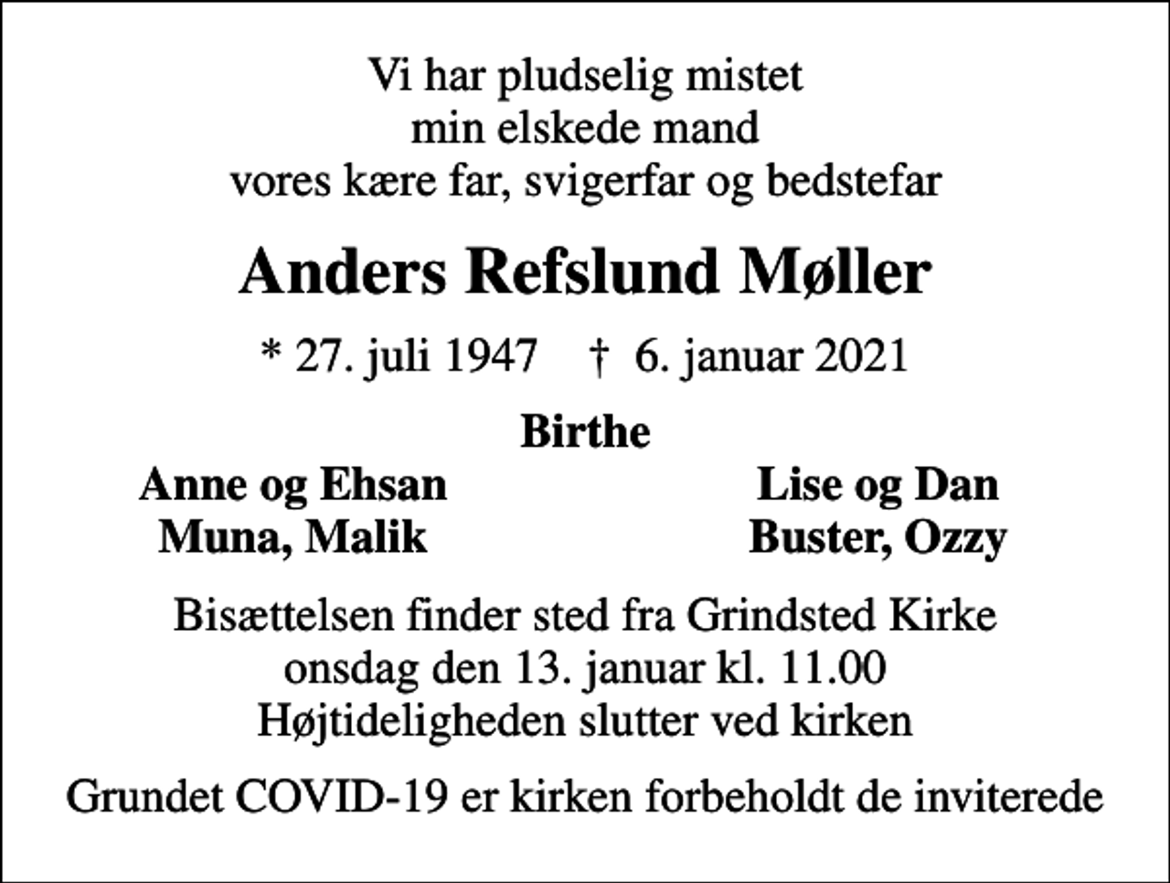 <p>Vi har pludselig mistet min elskede mand vores kære far, svigerfar og bedstefar<br />Anders Refslund Møller<br />* 27. juli 1947 ✝ 6. januar 2021<br />Birthe<br />Anne og Ehsan<br />Lise og Dan<br />Muna, Malik<br />Buster, Ozzy<br />Bisættelsen finder sted fra Grindsted Kirke onsdag den 13. januar kl. 11.00 Højtideligheden slutter ved kirken<br />Grundet COVID-19 er kirken forbeholdt de inviterede</p>