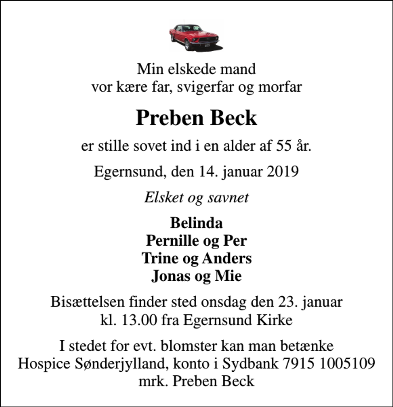 <p>Min elskede mand vor kære far, svigerfar og morfar<br />Preben Beck<br />er stille sovet ind i en alder af 55 år.<br />Egernsund, den 14. januar 2019<br />Elsket og savnet<br />Belinda Pernille og Per Trine og Anders Jonas og Mie<br />Bisættelsen finder sted onsdag den 23. januar kl. 13.00 fra Egernsund Kirke<br />I stedet for evt. blomster kan man betænke<br />Hospice Sønderjylland konto79151005109mrk. Preben<br />Beck</p>