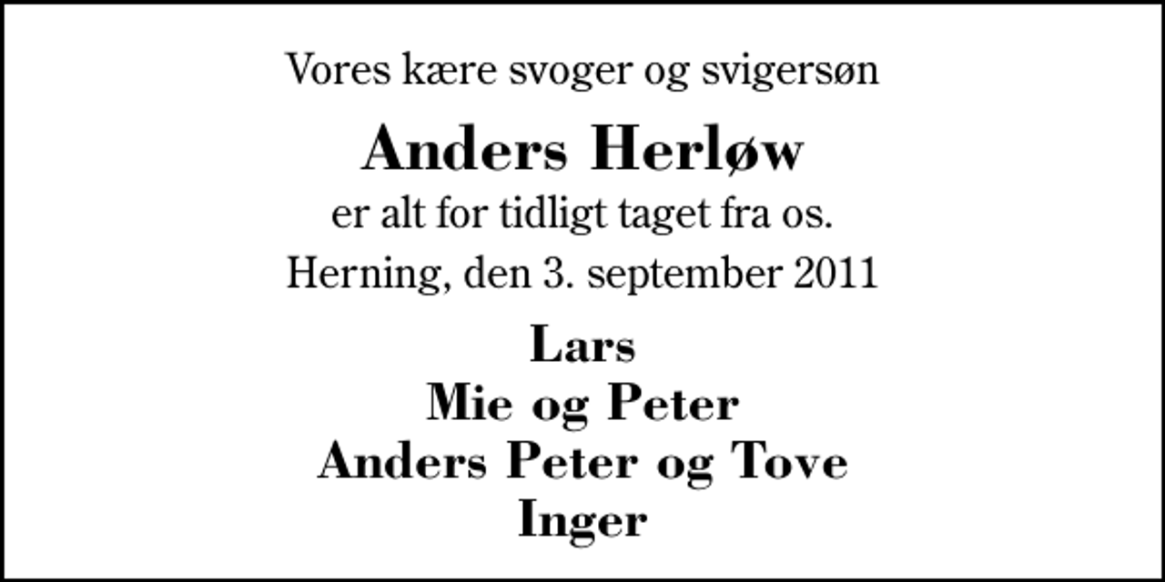 <p>Vores kære svoger og svigersøn<br />Anders Herløw<br />er alt for tidligt taget fra os.<br />Herning, den 3. september 2011<br />Lars Mie og Peter Anders Peter og Tove Inger</p>