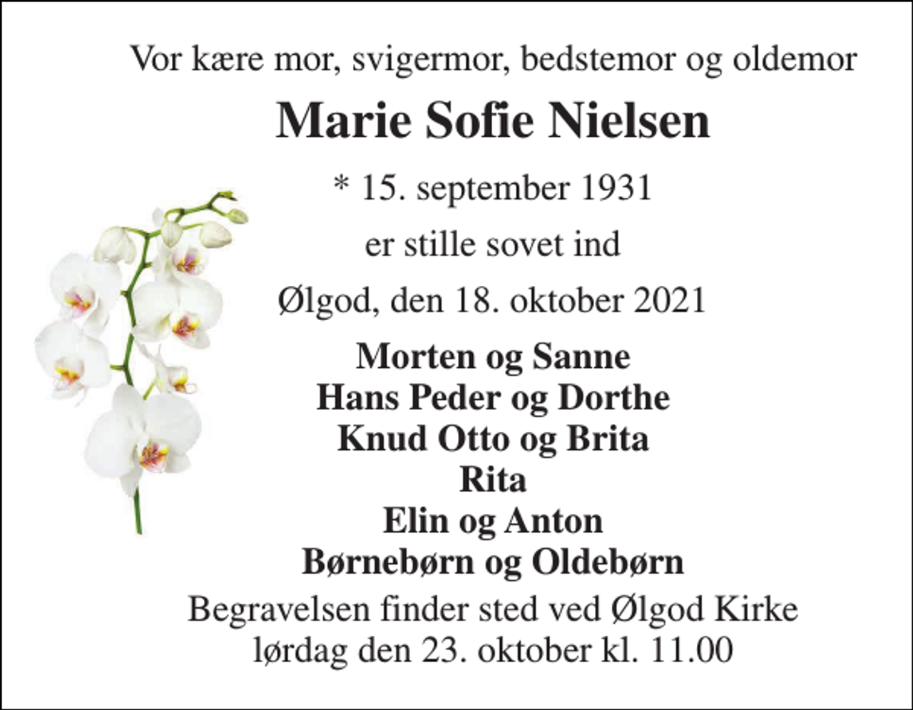 <p>Vor kære mor, svigermor, bedstemor og oldemor<br />Marie Sofie Nielsen<br />* 15. september 1931<br />er stille sovet ind<br />Ølgod, den 18. oktober 2021<br />Morten og Sanne Hans Peder og Dorthe Knud Otto og Brita Rita Elin og Anton Børnebørn og Oldebørn<br />Begravelsen finder sted ved Ølgod Kirke lørdag den 23. oktober kl. 11.00</p>